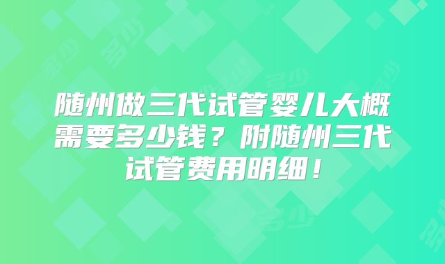 随州做三代试管婴儿大概需要多少钱?附随州三代试管费用明细!