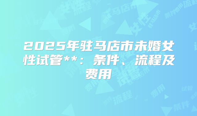 2025年驻马店市未婚女性试管**:条件、流程及费用