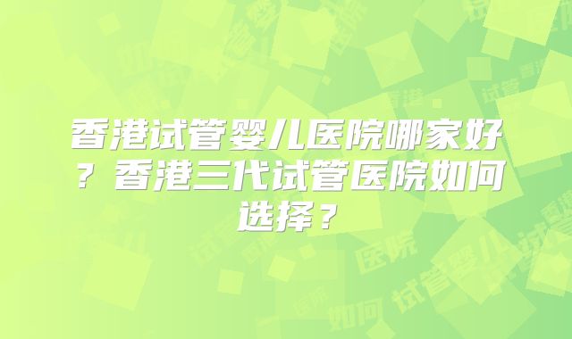 香港试管婴儿医院哪家好?香港三代试管医院如何选择?