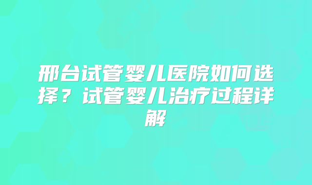 邢台试管婴儿医院如何选择?试管婴儿治疗过程详解