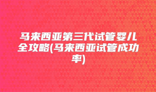 马来西亚第三代试管婴儿全攻略(马来西亚试管成功率)