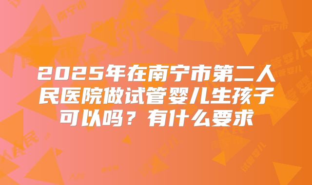 2025年在南宁市第二人民医院做试管婴儿生孩子可以吗?有什么要求