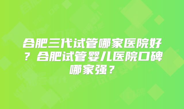 合肥三代试管哪家医院好?合肥试管婴儿医院口碑哪家强?
