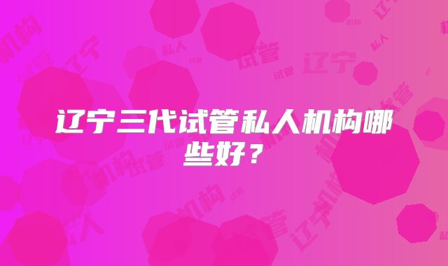 辽宁三代试管私人机构哪些好?