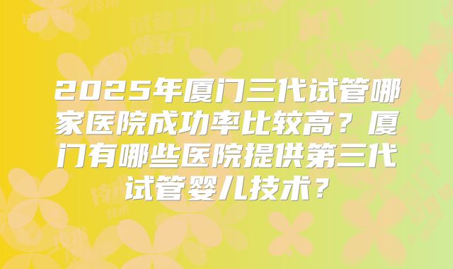 2025年厦门三代试管哪家医院成功率比较高？厦门有哪些医院提供第三代试管婴儿技术？