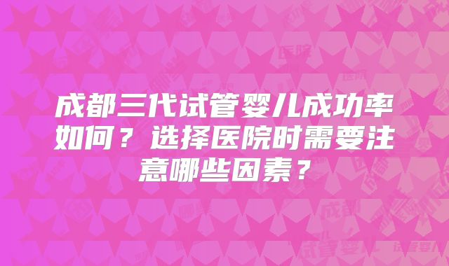 成都三代试管婴儿成功率如何?选择医院时需要注意哪些因素?