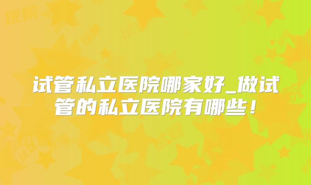 试管私立医院哪家好_做试管的私立医院有哪些！