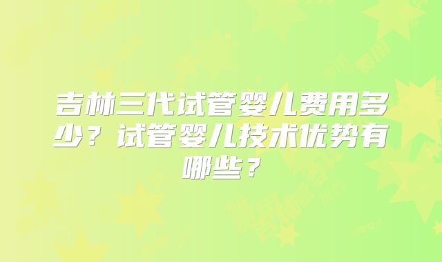 吉林三代试管婴儿费用多少?试管婴儿技术优势有哪些?