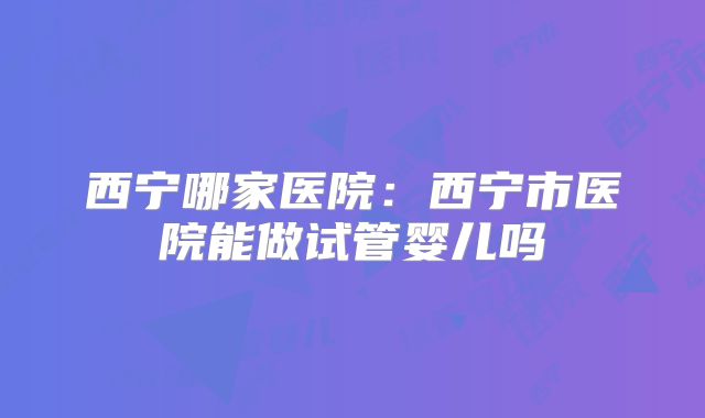 西宁哪家医院：西宁市医院能做试管婴儿吗