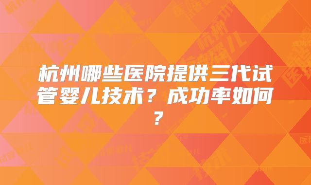 杭州哪些医院提供三代试管婴儿技术?成功率如何?