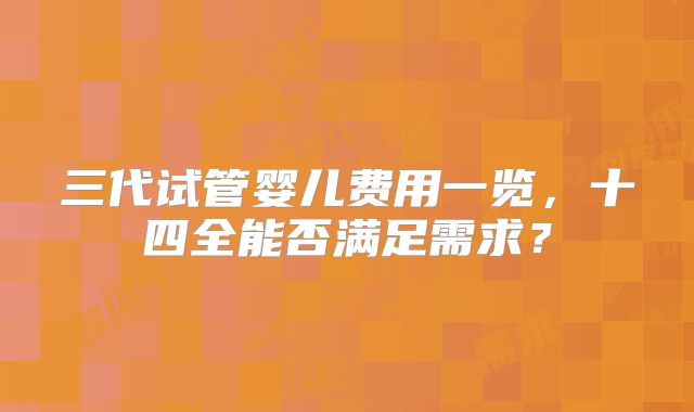 三代试管婴儿费用一览,十四全能否满足需求?