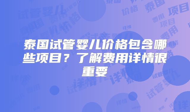 泰国试管婴儿价格包含哪些项目？了解费用详情很重要