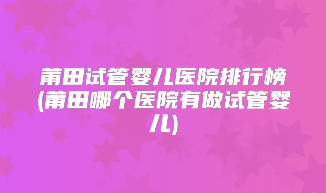 莆田试管婴儿医院排行榜(莆田哪个医院有做试管婴儿)