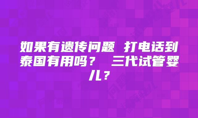 如果有遗传问题 打电话到泰国有用吗? 三代试管婴儿?