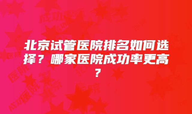 北京试管医院排名如何选择?哪家医院成功率更高?