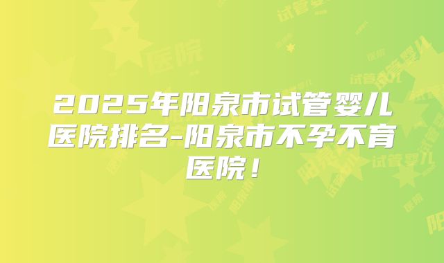2025年阳泉市试管婴儿医院排名-阳泉市不孕不育医院！