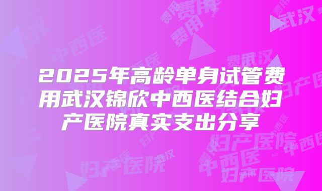 2025年高龄单身试管费用武汉锦欣中西医结合妇产医院真实支出分享