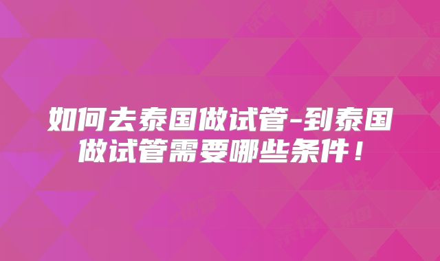 如何去泰国做试管-到泰国做试管需要哪些条件！