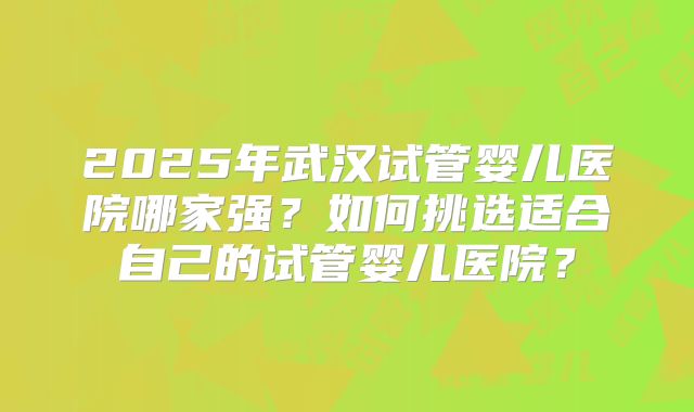 2025年武汉试管婴儿医院哪家强?如何挑选适合自己的试管婴儿医院?
