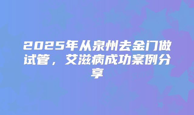 2025年从泉州去金门做试管,艾滋病成功案例分享