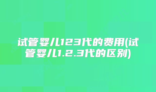 试管婴儿123代的费用(试管婴儿1.2.3代的区别)