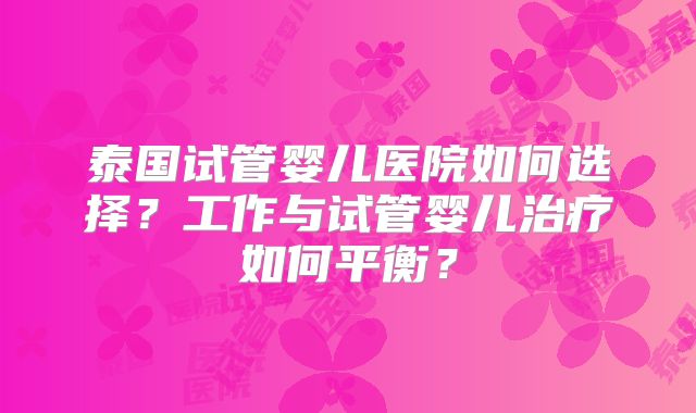 泰国试管婴儿医院如何选择?工作与试管婴儿治疗如何平衡?
