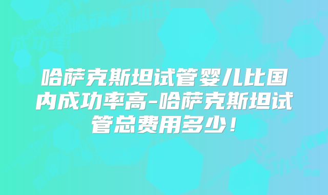哈萨克斯坦试管婴儿比国内成功率高-哈萨克斯坦试管总费用多少!