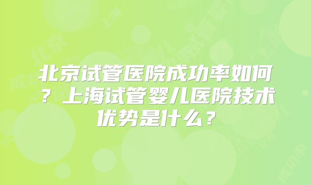 北京试管医院成功率如何？上海试管婴儿医院技术优势是什么？