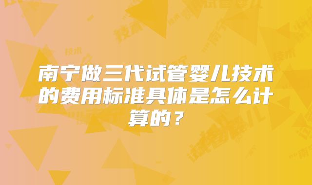 南宁做三代试管婴儿技术的费用标准具体是怎么计算的?