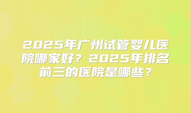 2025年广州试管婴儿医院哪家好？2025年排名前三的医院是哪些？