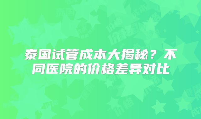 泰国试管成本大揭秘?不同医院的价格差异对比