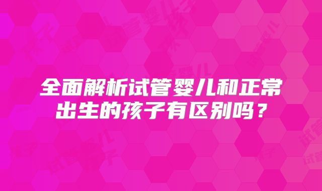 全面解析试管婴儿和正常出生的孩子有区别吗？