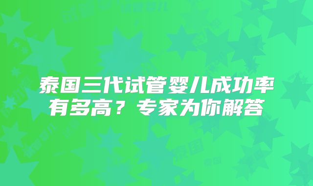泰国三代试管婴儿成功率有多高？专家为你解答