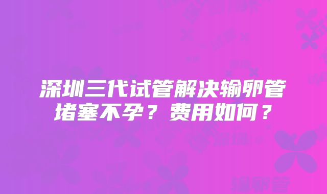 深圳三代试管解决输卵管堵塞不孕？费用如何？