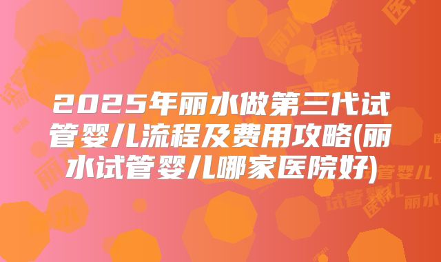 2025年丽水做第三代试管婴儿流程及费用攻略(丽水试管婴儿哪家医院好)