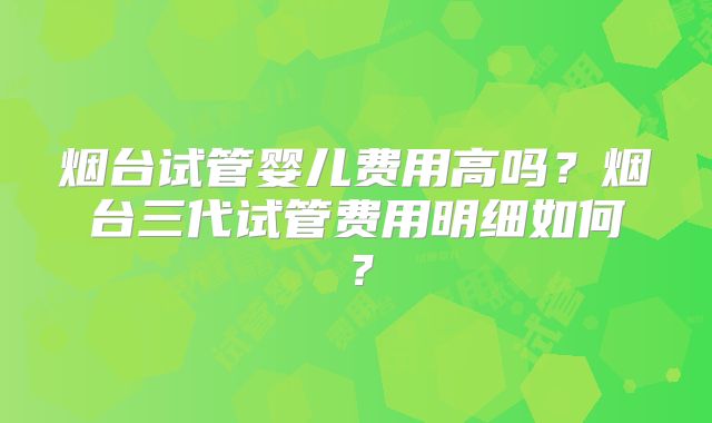 烟台试管婴儿费用高吗？烟台三代试管费用明细如何？