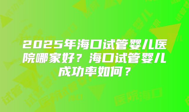 2025年海口试管婴儿医院哪家好？海口试管婴儿成功率如何？