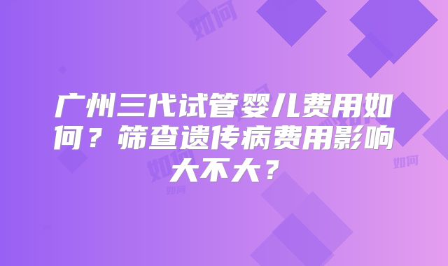 广州三代试管婴儿费用如何?筛查遗传病费用影响大不大?
