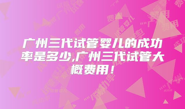 广州三代试管婴儿的成功率是多少,广州三代试管大概费用！