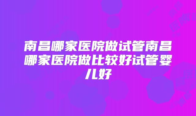 南昌哪家医院做试管南昌哪家医院做比较好试管婴儿好