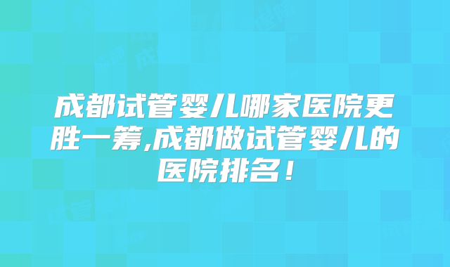 成都试管婴儿哪家医院更胜一筹,成都做试管婴儿的医院排名！