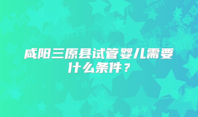 咸阳三原县试管婴儿需要什么条件?