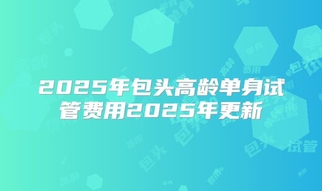 2025年包头高龄单身试管费用2025年更新