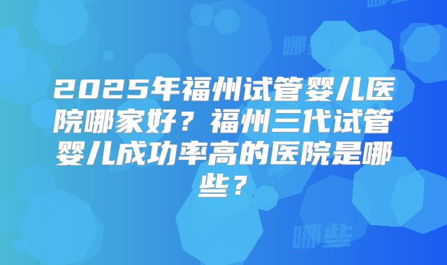 2025年福州试管婴儿医院哪家好?福州三代试管婴儿成功率高的医院是哪些?