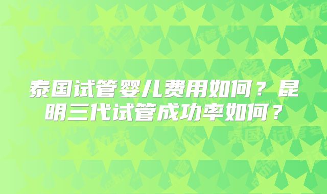 泰国试管婴儿费用如何?昆明三代试管成功率如何?