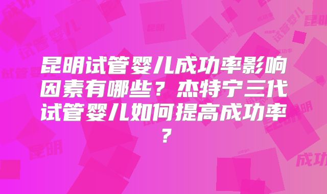 昆明试管婴儿成功率影响因素有哪些？杰特宁三代试管婴儿如何提高成功率？