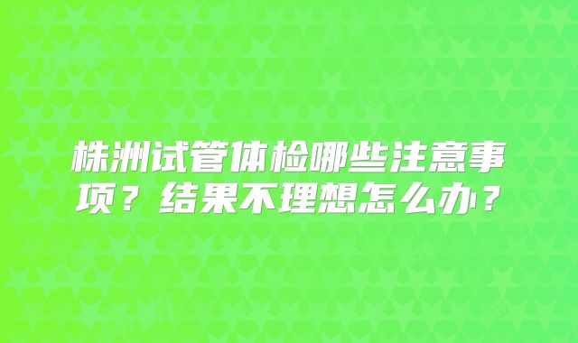 株洲试管体检哪些注意事项?结果不理想怎么办?