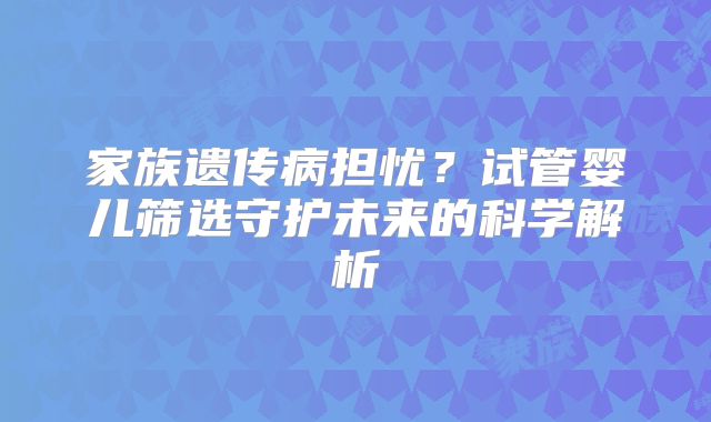 家族遗传病担忧？试管婴儿筛选守护未来的科学解析