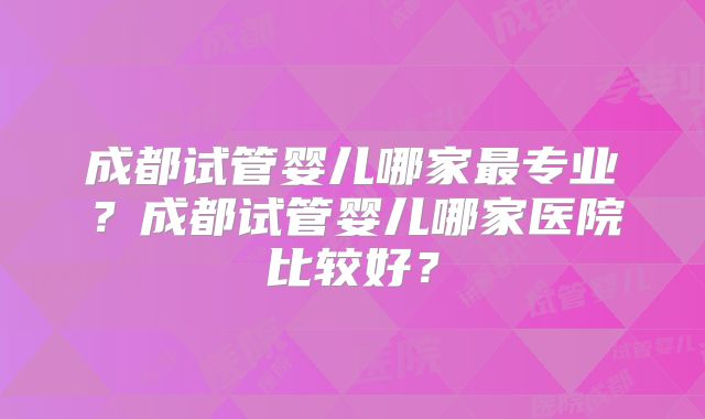 成都试管婴儿哪家最专业？成都试管婴儿哪家医院比较好？