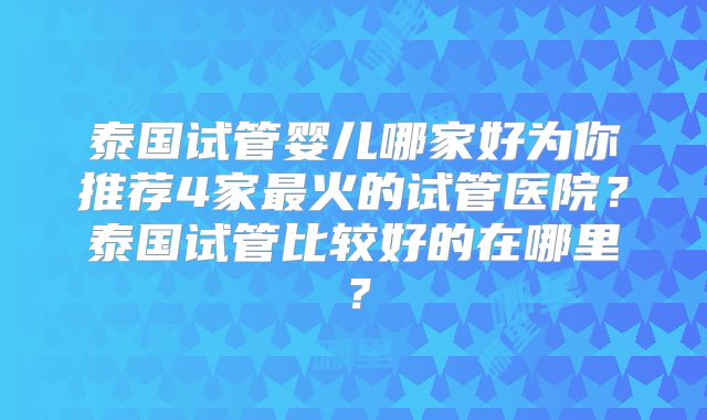 泰国试管婴儿哪家好为你推荐4家最火的试管医院?泰国试管比较好的在哪里?
